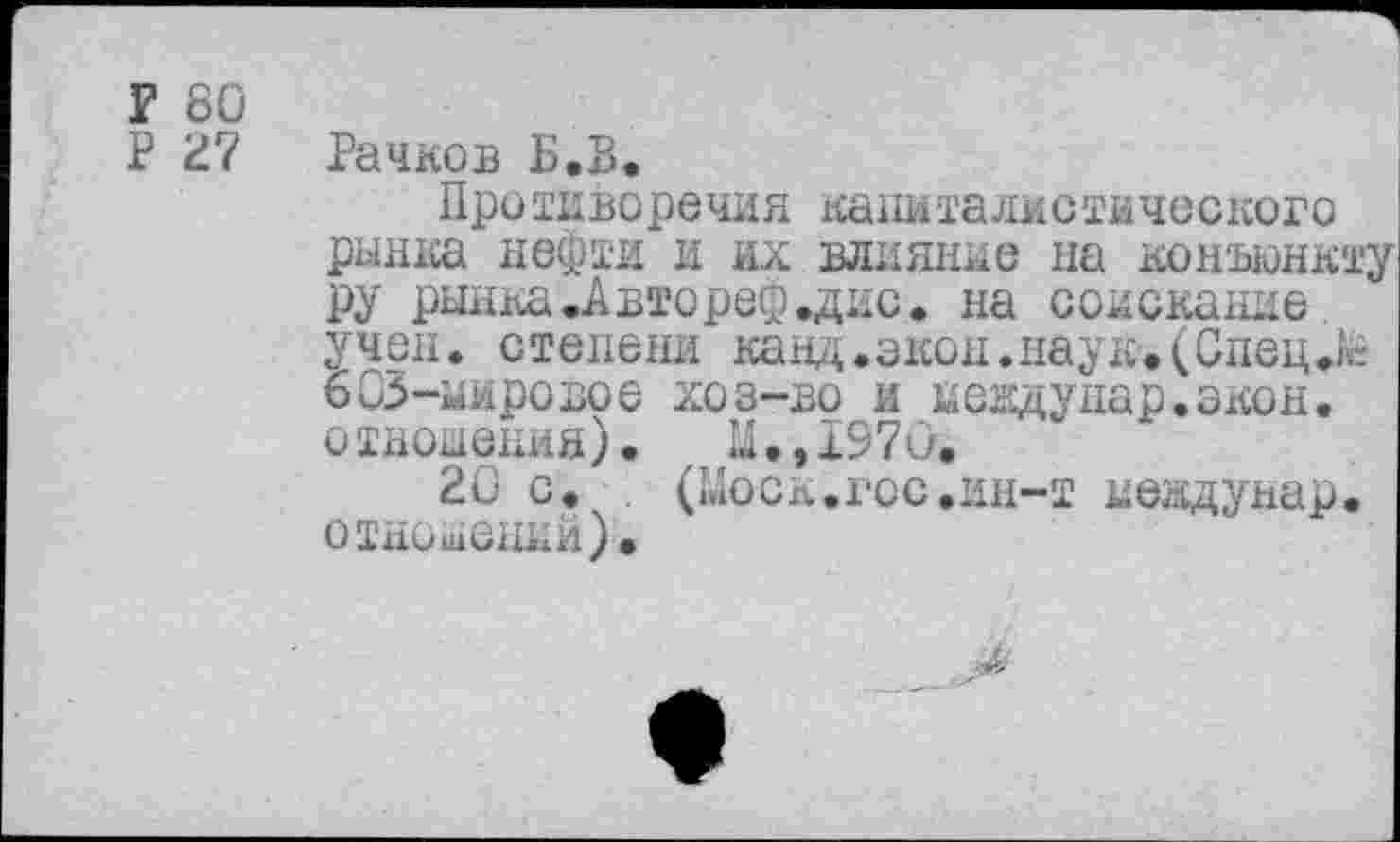 ﻿Г 80
Р 27 Рачков Б.В*
Противоречия капиталистического рынка нефти и их влияние на конъюнкту ру рынка .Авторе® .дне. на соискание учен, степени канд.экон.наук.(Спец.к 603-мировое хоз-во и невдунар.экон. отношения). Ы.,1970.
20 с.	(Моск.гос.ин-т иевдунар.
отношений)•